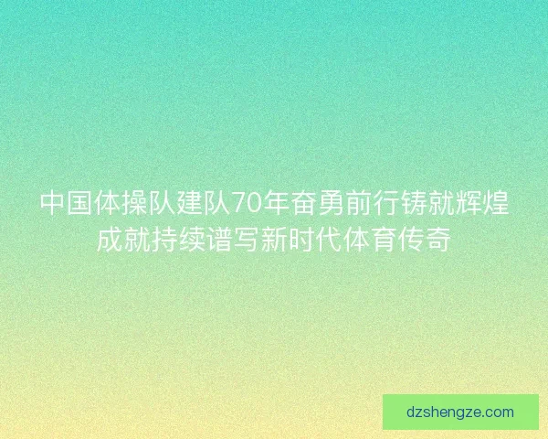 中国体操队建队70年奋勇前行铸就辉煌成就持续谱写新时代体育传奇