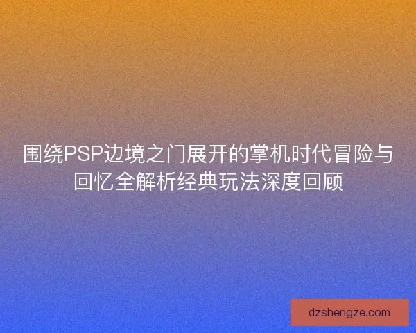 围绕PSP边境之门展开的掌机时代冒险与回忆全解析经典玩法深度回顾