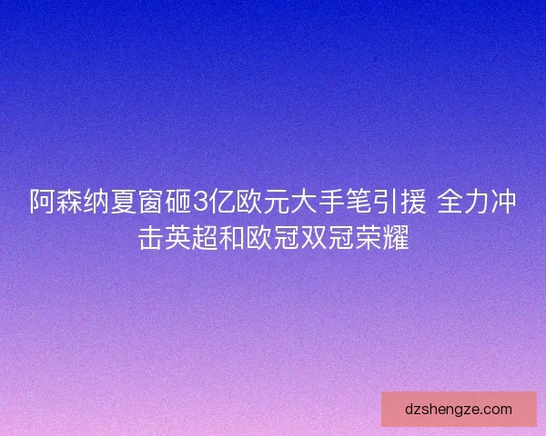 阿森纳夏窗砸3亿欧元大手笔引援 全力冲击英超和欧冠双冠荣耀
