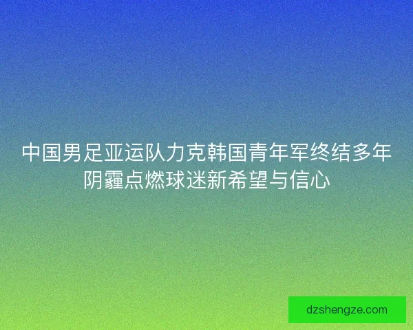 中国男足亚运队力克韩国青年军终结多年阴霾点燃球迷新希望与信心