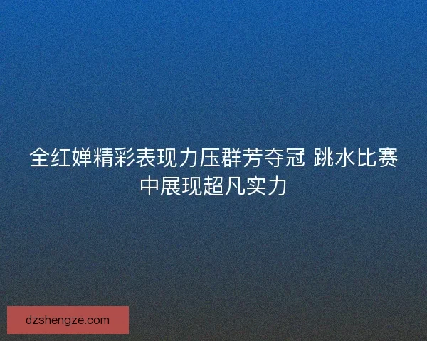 全红婵精彩表现力压群芳夺冠 跳水比赛中展现超凡实力
